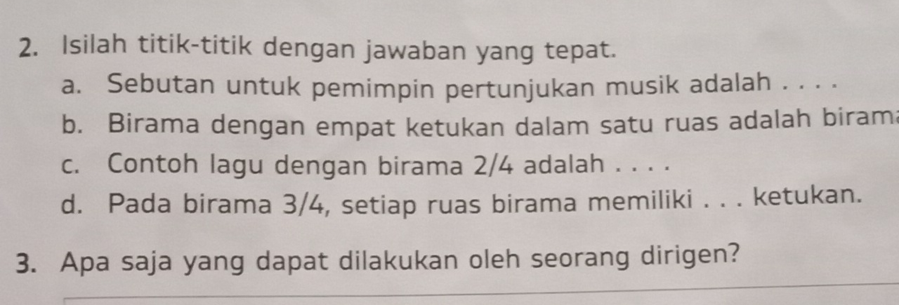 Isilah titik-titik dengan jawaban yang tepat. 
a. Sebutan untuk pemimpin pertunjukan musik adalah . . . . 
b. Birama dengan empat ketukan dalam satu ruas adalah biram 
c. Contoh lagu dengan birama 2/4 adalah . . . . 
d. Pada birama 3/4, setiap ruas birama memiliki . . . ketukan. 
3. Apa saja yang dapat dilakukan oleh seorang dirigen?