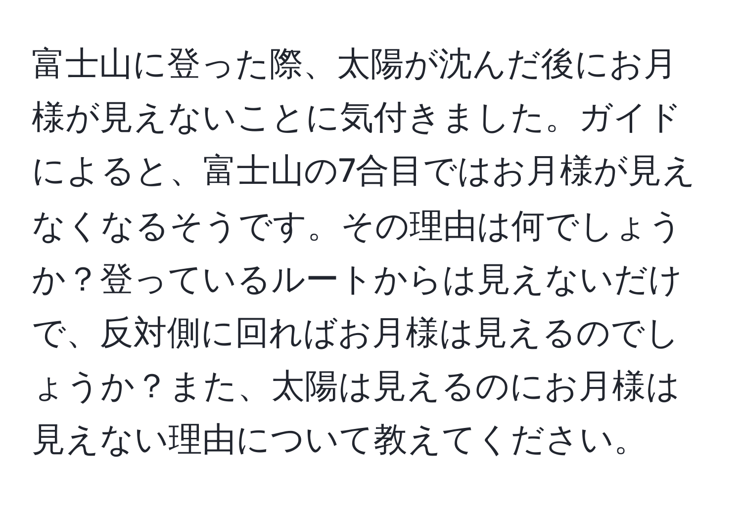 富士山に登った際、太陽が沈んだ後にお月様が見えないことに気付きました。ガイドによると、富士山の7合目ではお月様が見えなくなるそうです。その理由は何でしょうか？登っているルートからは見えないだけで、反対側に回ればお月様は見えるのでしょうか？また、太陽は見えるのにお月様は見えない理由について教えてください。