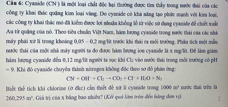 Cyanide (CN ) là một loại chất độc hại thường được tìm thấy trong nước thải của các 
công ty khai thác quặng kim loại vàng. Do cyanide có khả năng tạo phức mạnh với kim loại, 
các công ty khai thác mỏ đã kiếm được lợi nhuận khồng lồ từ việc sử dụng cyanide để chiết xuất 
Au từ quặng của nó. Theo tiêu chuẩn Việt Nam, hàm lượng cyanide trong nước thải của các nhà 
máy phải xử lí trong khoảng g 0,05 - 0,2 mg/lít trước khi thải ra môi trường. Phân tích một mẫu 
nhước thải của một nhà máy người ta đo được hàm lượng ion cyanide là x mg/lít. Đê làm giảm 
hàm lượng cyanide đến 0,12 mg/lít người ta sục khí Cl₂ vào nước thải trong môi trường có pH
=9. Khi đó cyanide chuyên thành nitrogen không độc theo sơ đồ phản ứng:
CN^-+OH^-+Cl_2to CO_2+Cl^-+H_2O+N_2
Biết thể tích khí chlorine (ở đkc) cần thiết đề xử lí cyanide trong 1000m^3 nước thải trên là
260, 295m^3. Giá trị của x bằng bao nhiêu? (Kết quả làm tròn đến hàng đơn vị).