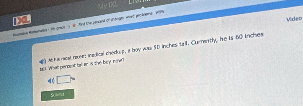 My IXL Lean 
D a Video 
Blustrative Mathernatics - 7th grade Find the percent of change: word problems WSW 
At his most recent medical checkup, a boy was 50 inches tall. Currently, he is 60 inches
tall. What percent taller is the boy now?
□°
Submit