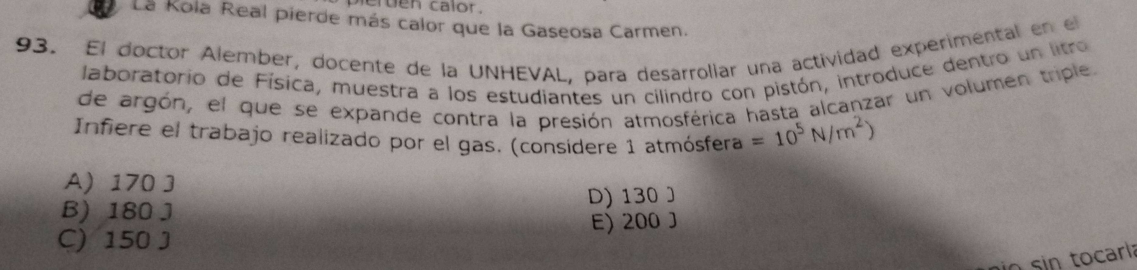 pierden calor.
La Kola Real pierde más calor que la Gaseosa Carmen.
93. El doctor Alember, docente de la UNHEVAL, para desarroliar una actividad experimental en el
laboratorio de Física, muestra a los estudiantes un cilindro con pistón, introduce dentro un litro
de argón, el que se expande contra la presión atmosférica hasta alcanzar un volumen triple.
Infiere el trabajo realizado por el gas. (consídere 1 atmósfera
=10^5N/m^2)
A) 170 J
B) 180 J D) 130 J
C) 150 J E) 200 J
n sin tocarl