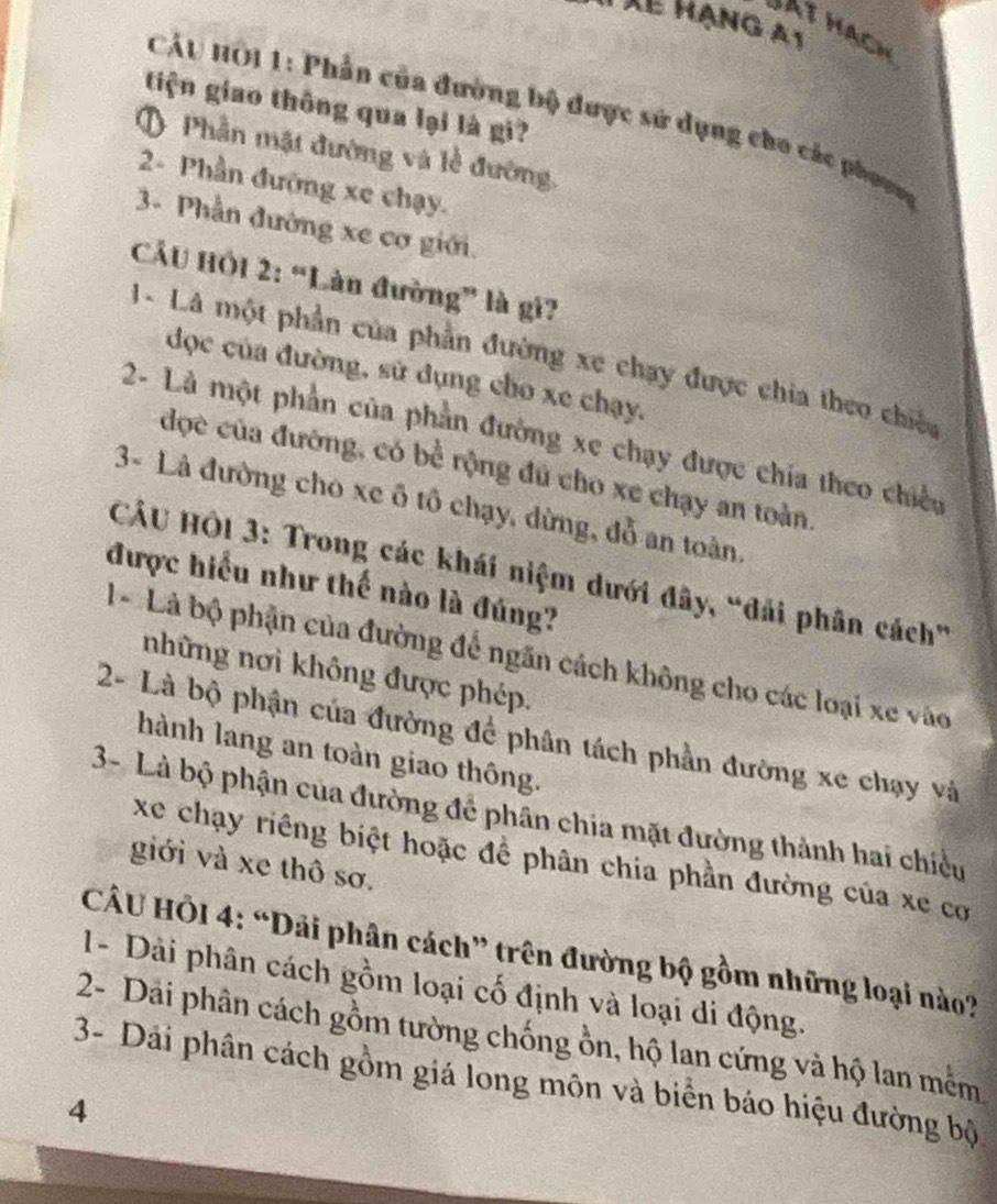 TXể hạng a1
BAt hạch
tiện giao thông qua lại là gi?
CÁU HÔi 1: Phần của đường bộ dược sử dụng cho các phoạg
O Phần mặt đường và lễ đường,
2- Phần đường xe chạy.
3- Phần đường xe cơ giới.
CầU Hồi 2: “Làn đường” là gi?
1 - Là một phần của phần đường xe chạy được chia theo chiến
đọc của đường, sử dụng cho xe chạy.
2- Là một phần của phần đường xe chạy được chía theo chiếu
đợc của đường, có bể rộng đủ cho xe chạy an toàn
3- Là đường cho xe ô tổ chạy, dừng, đỗ an toàn,
CÂU HÔi 3: Trong các khái niệm dưới đây, “đải phân cách”
được hiểu như thế nào là đúng?
1 * Là bộ phận của đường để ngãn cách không cho các loại xe vào
những nơi không được phép.
2- Là bộ phận của đường để phân tách phần đường xe chạy và
hành lang an toàn giao thông.
3- Là bộ phận của đường để phân chia mặt đường thành hai chiều
xe chạy riêng biệt hoặc đề phân chia phần đường của xe cơ
giới và xe thô sơ.
CÂU HÔI 4: “Dải phân cách” trên đường bộ gồm những loại nào?
1- Dải phân cách gồm loại cố định và loại di động.
2- Dai phân cách gồm tường chống ồn, hộ lan cứng và hộ lan mềm
3- Dải phân cách gồm giá long môn và biển báo hiệu đường bộ
4