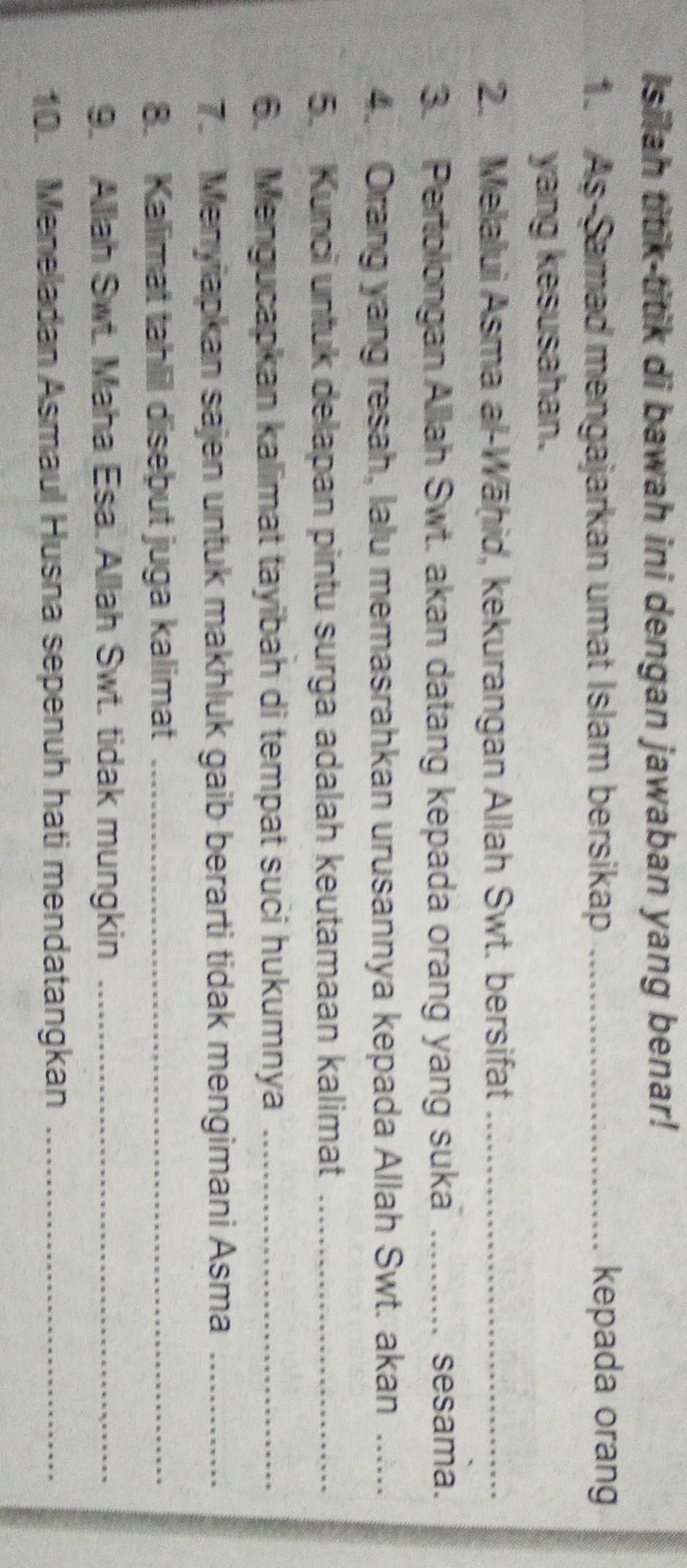 Isilah titik-titik di bawah ini dengan jawaban yang benar! 
1. As-Samad mengajarkan umat Islam bersikap _kepada orang 
yang kesusahan. 
2. Melalui Asma al-Wāḥid, kekurangan Allah Swt. bersifat_ 
3. Pertolongan Allah Swt. akan datang kepada orang yang suka _sesama. 
4. Orang yang resah, lalu memasrahkan urusannya kepada Allah Swt. akan_ 
5. Kunci untuk delapan pintu surga adalah keutamaan kalimat_ 
6. Mengucapkan kalimat tayibah di tempat suci hukumnya_ 
7. Menyiapkan sajen untuk makhluk gaib berarti tidak mengimani Asma_ 
8. Kallimat tahlil disebut juga kalimat_ 
9. Allah Swt. Maha Esa. Allah Swt. tidak mungkin_ 
10. Meneladan Asmaul Husna sepenuh hati mendatangkan_