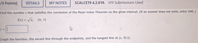 DETAILS MY NOTES SCALCET9 4.2.019. 0/9 Submissions Used 
Find the number c that satisfies the conclusion of the Mean Value Theorem on the given interval. (If an answer does not exist, enter DNE.)
f(x)=sqrt(x), [0,4]
:= 
Graph the function, the secant line through the endpoints, and the tangent line at (c,f(c)).