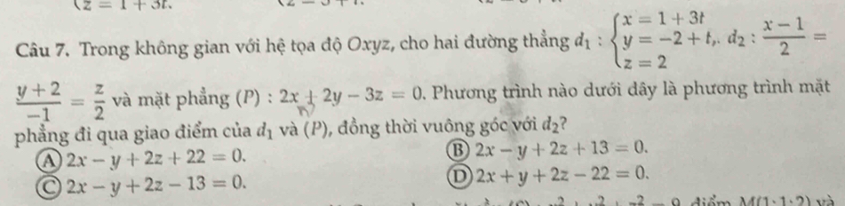 (z=1+3t. 
Câu 7. Trong không gian với hệ tọa độ Oxyz, cho hai đường thẳng d_1:beginarrayl x=1+3t y=-2+t,d_2: (x-1)/2 = z=2endarray.
 (y+2)/-1 = z/2  và mặt phẳng (P) : 2x+2y-3z=0 0. Phương trình nào dưới dây là phương trình mặt
phẳng đi qua giao điểm của d_1 và (P), đồng thời vuông góc với d_2 ?
a 2x-y+2z+22=0.
B 2x-y+2z+13=0.
a 2x-y+2z-13=0.
D 2x+y+2z-22=0. 
điểm M(1,1,2)