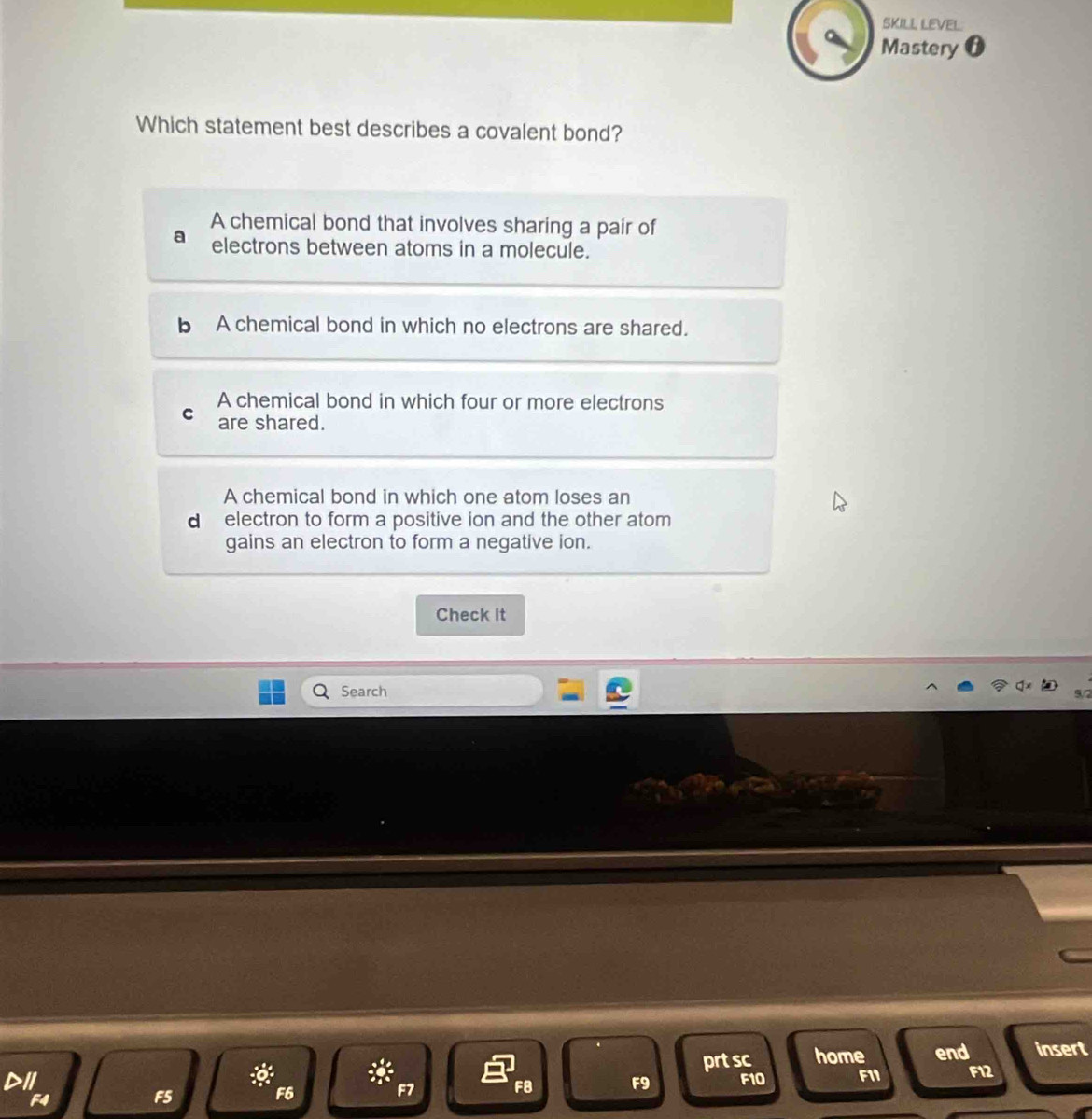 SKILL LEVEL
Mastery 0
Which statement best describes a covalent bond?
A chemical bond that involves sharing a pair of
electrons between atoms in a molecule.
A chemical bond in which no electrons are shared.
A chemical bond in which four or more electrons
are shared.
A chemical bond in which one atom loses an
d electron to form a positive ion and the other atom 
gains an electron to form a negative ion.
Check It
Search
prt sc home end insert
a F10 F11 F12

F8 F9
F4
F5
F6