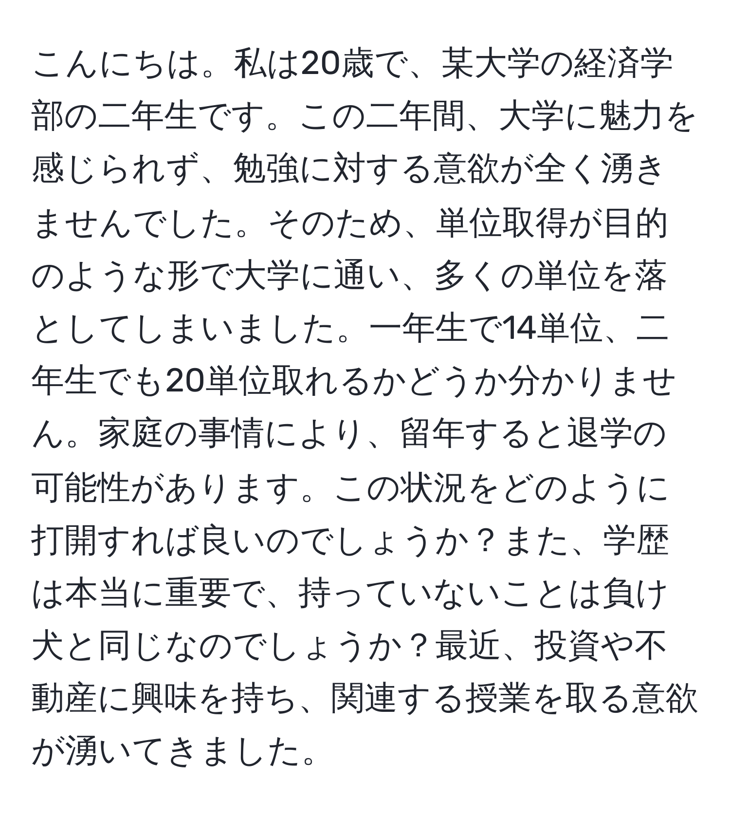 こんにちは。私は20歳で、某大学の経済学部の二年生です。この二年間、大学に魅力を感じられず、勉強に対する意欲が全く湧きませんでした。そのため、単位取得が目的のような形で大学に通い、多くの単位を落としてしまいました。一年生で14単位、二年生でも20単位取れるかどうか分かりません。家庭の事情により、留年すると退学の可能性があります。この状況をどのように打開すれば良いのでしょうか？また、学歴は本当に重要で、持っていないことは負け犬と同じなのでしょうか？最近、投資や不動産に興味を持ち、関連する授業を取る意欲が湧いてきました。