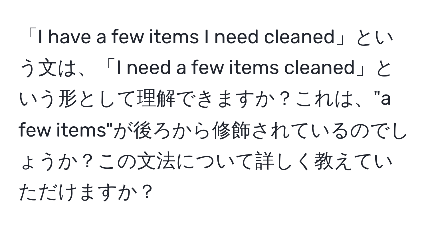 「I have a few items I need cleaned」という文は、「I need a few items cleaned」という形として理解できますか？これは、"a few items"が後ろから修飾されているのでしょうか？この文法について詳しく教えていただけますか？