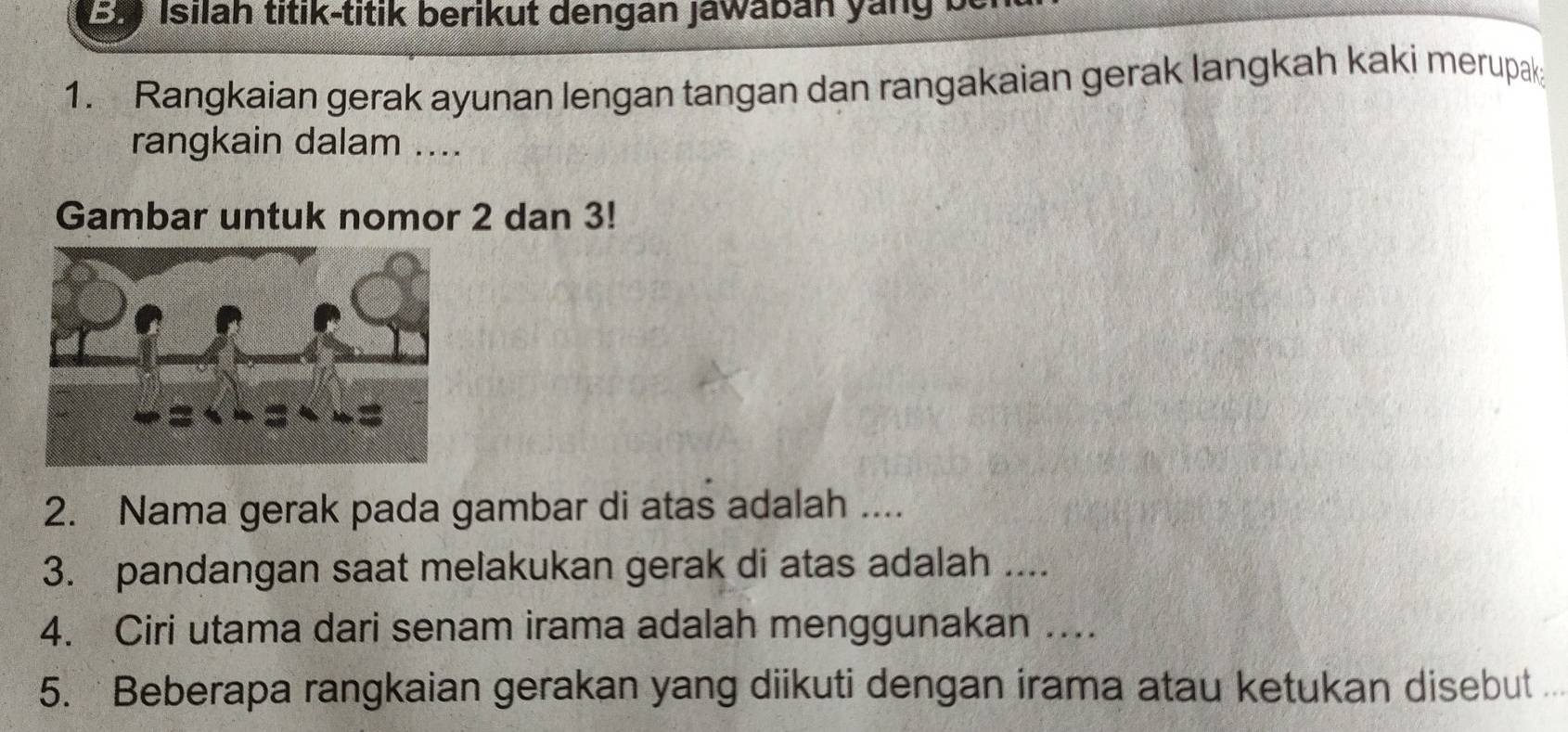 Isilah titik-titik berikut dengan Jawabán yang be 
1. Rangkaian gerak ayunan lengan tangan dan rangakaian gerak langkah kaki merupak 
rangkain dalam .... 
Gambar untuk nomor 2 dan 3! 
2. Nama gerak pada gambar di atas adalah .... 
3. pandangan saat melakukan gerak di atas adalah .... 
4. Ciri utama dari senam irama adalah menggunakan …. 
5. Beberapa rangkaian gerakan yang diikuti dengan irama atau ketukan disebut ..