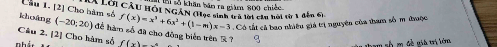 thi số khăn bán ra giảm 800 chiếc.
XA LờI CÂU HỗI NGÁN (Học sinh trả lời câu hỏi từ 1 đến 6).
Câu 1. [2] Cho hàm số f(x)=x^3+6x^2+(1-m)x-3. Có tất cả bao nhiêu giá trị nguyên của tham số m thuộc
khoàng (-20;20) đề hàm số đã cho đồng biến trên R?
Câu 2. [2] Cho hàm số
nhất f(x)=x^4
tham số m đề giá trị lớn