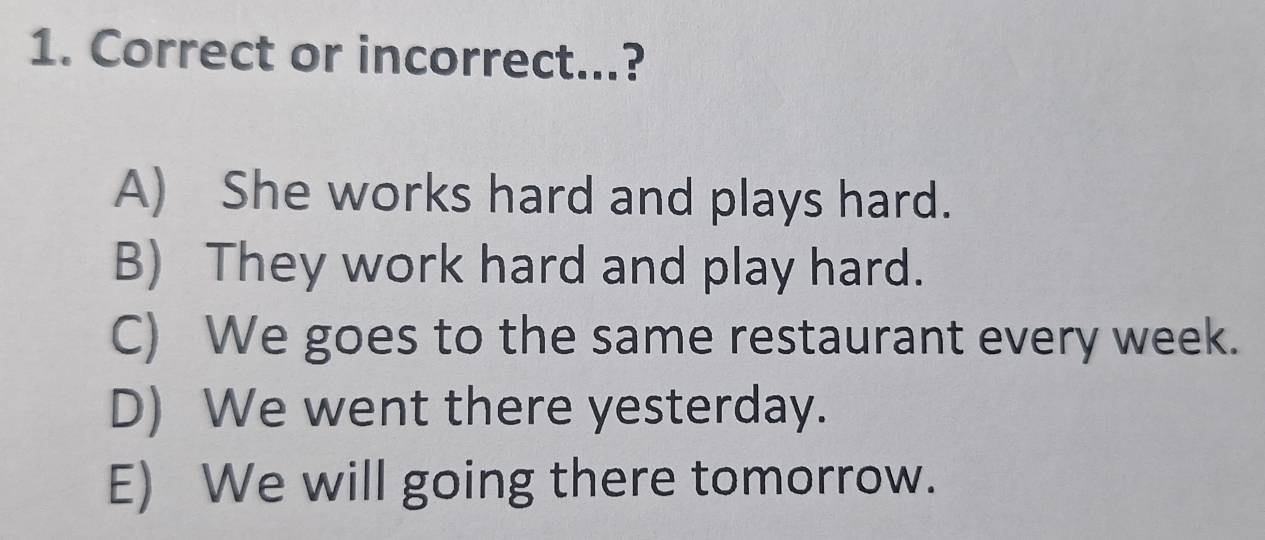 Correct or incorrect...?
A) She works hard and plays hard.
B) They work hard and play hard.
C) We goes to the same restaurant every week.
D) We went there yesterday.
E) We will going there tomorrow.