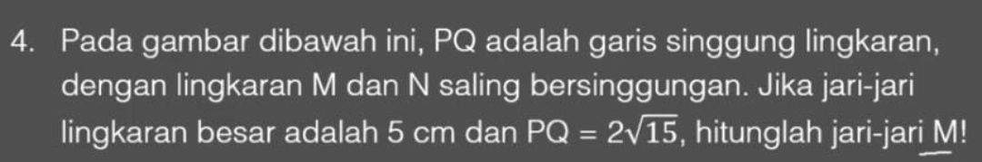 Pada gambar dibawah ini, PQ adalah garis singgung lingkaran, 
dengan lingkaran M dan N saling bersinggungan. Jika jari-jari 
lingkaran besar adalah 5 cm dan PQ=2sqrt(15) , hitunglah jari-jari M!