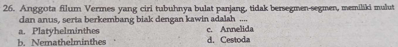 Anggota filum Vermes yang ciri tubuhnya bulat panjang, tidak bersegmen-segmen, memiliki mulut
dan anus, serta berkembang biak dengan kawin adalah ....
a. Platyhelminthes c. Annelida
b. Nemathelminthes d. Cestoda