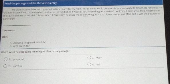 Read the passage and the thesaurus entry.
My older brother Mike and I planned a dinner party for my mom. Mike said he would prepare his famous spaghetti dinner. He reminded me
to set the table ahead of time so he could serve the food while it was still hot. When the guests arrived, I welcomed them while Mike hovered over
the sauce to make sure it didn't burn. When it was ready, he asked me to alert the guests that dinner was served. Mom said it was the best dinner
party ever!
Thesaurus
alert
1. adjective prepared, watchful
2. verb warn, tell
Which word has the same meaning as alert in the passage?
1. prepared 3. warn
2. watchful
4. tell