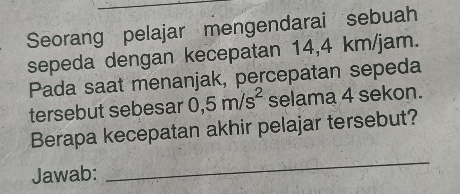 Seorang pelajar mengendarai sebuah 
sepeda dengan kecepatan 14,4 km/jam. 
Pada saat menanjak, percepatan sepeda 
tersebut sebesar 0,5m/s^2 selama 4 sekon. 
Berapa kecepatan akhir pelajar tersebut? 
Jawab: 
_