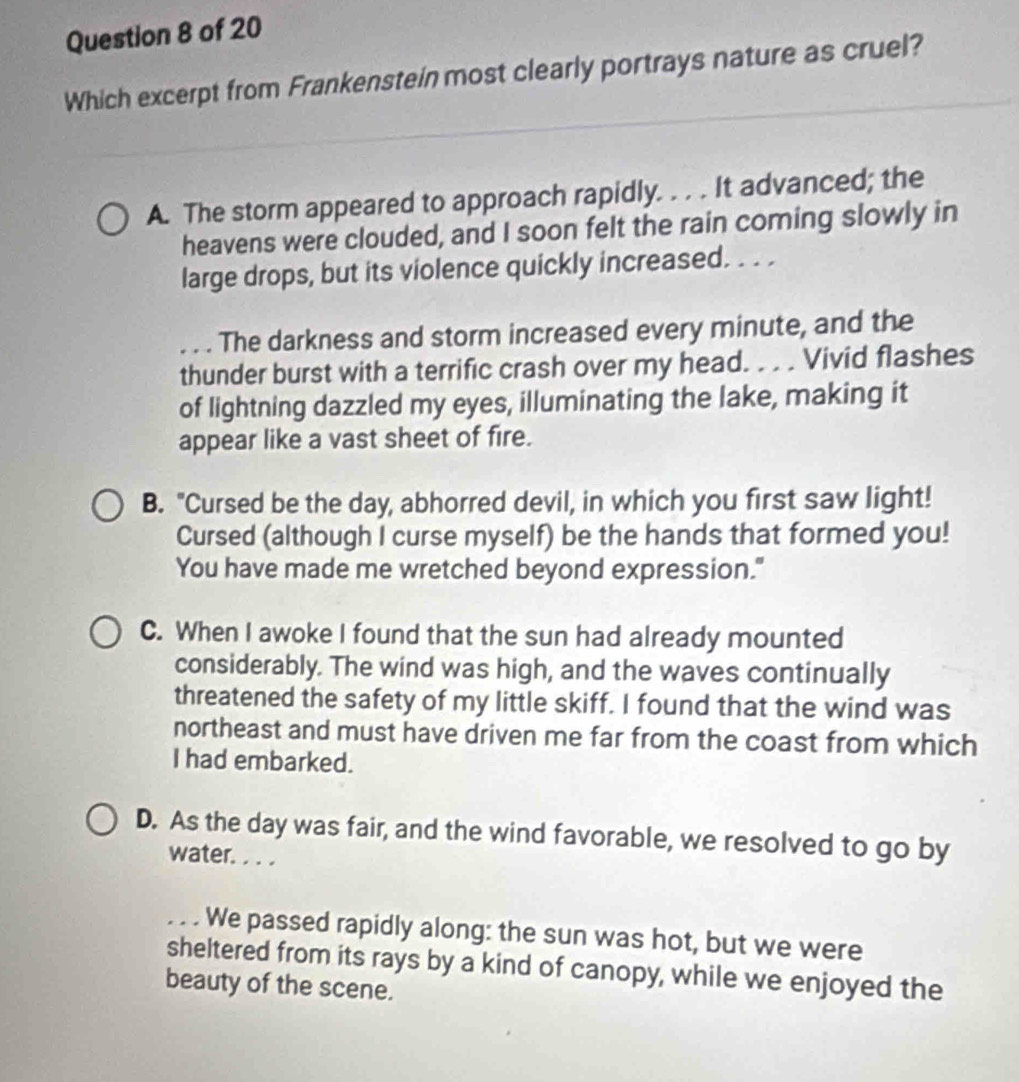 Which excerpt from Frankenstein most clearly portrays nature as cruel?
A. The storm appeared to approach rapidly. . . . It advanced; the
heavens were clouded, and I soon felt the rain coming slowly in
large drops, but its violence quickly increased. . . .. . . The darkness and storm increased every minute, and the
thunder burst with a terrific crash over my head. . . . Vivid flashes
of lightning dazzled my eyes, illuminating the lake, making it
appear like a vast sheet of fire.
B. "Cursed be the day, abhorred devil, in which you first saw light!
Cursed (although I curse myself) be the hands that formed you!
You have made me wretched beyond expression."
C. When I awoke I found that the sun had already mounted
considerably. The wind was high, and the waves continually
threatened the safety of my little skiff. I found that the wind was
northeast and must have driven me far from the coast from which
I had embarked.
D. As the day was fair, and the wind favorable, we resolved to go by
water. . . .
. . . We passed rapidly along: the sun was hot, but we were
sheltered from its rays by a kind of canopy, while we enjoyed the
beauty of the scene.