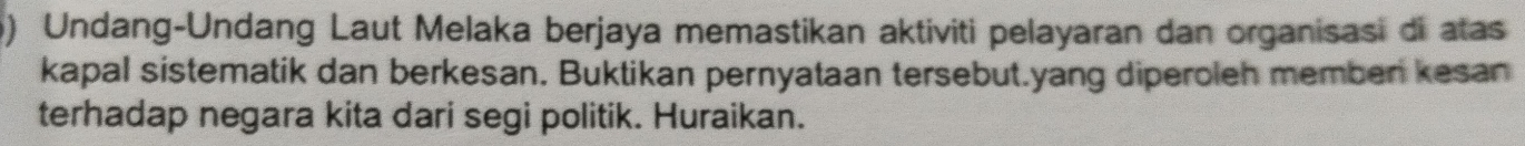 Undang-Undang Laut Melaka berjaya memastikan aktiviti pelayaran dan organisasi di atas 
kapal sistematik dan berkesan. Buktikan pernyataan tersebut.yang diperoleh memben kesan 
terhadap negara kita dari segi politik. Huraikan.