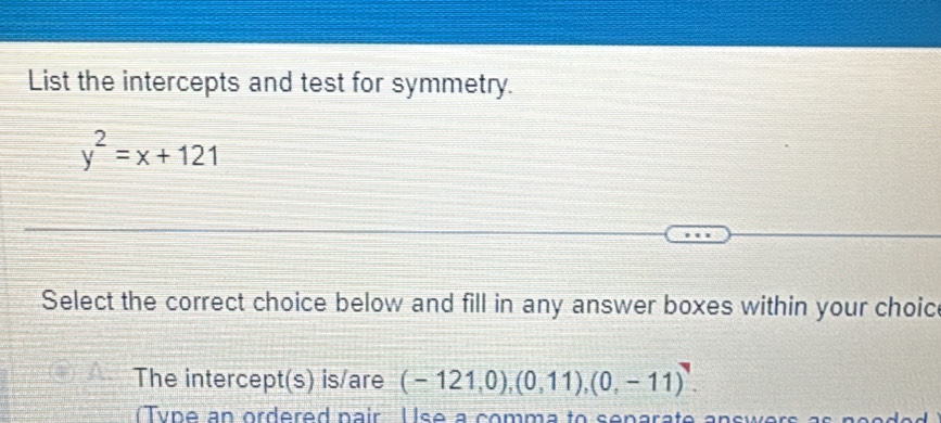 List the intercepts and test for symmetry.
y^2=x+121
Select the correct choice below and fill in any answer boxes within your choice 
The intercept(s) is/are (-121,0),(0,11),(0,-11). 
( Ty n e an ordered pair U se a comma to senarate answers as n o e