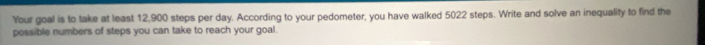Your goal is to take at least 12,900 steps per day. According to your pedometer, you have walked 5022 steps. Write and solve an inequality to find the 
possible numbers of steps you can take to reach your goal.