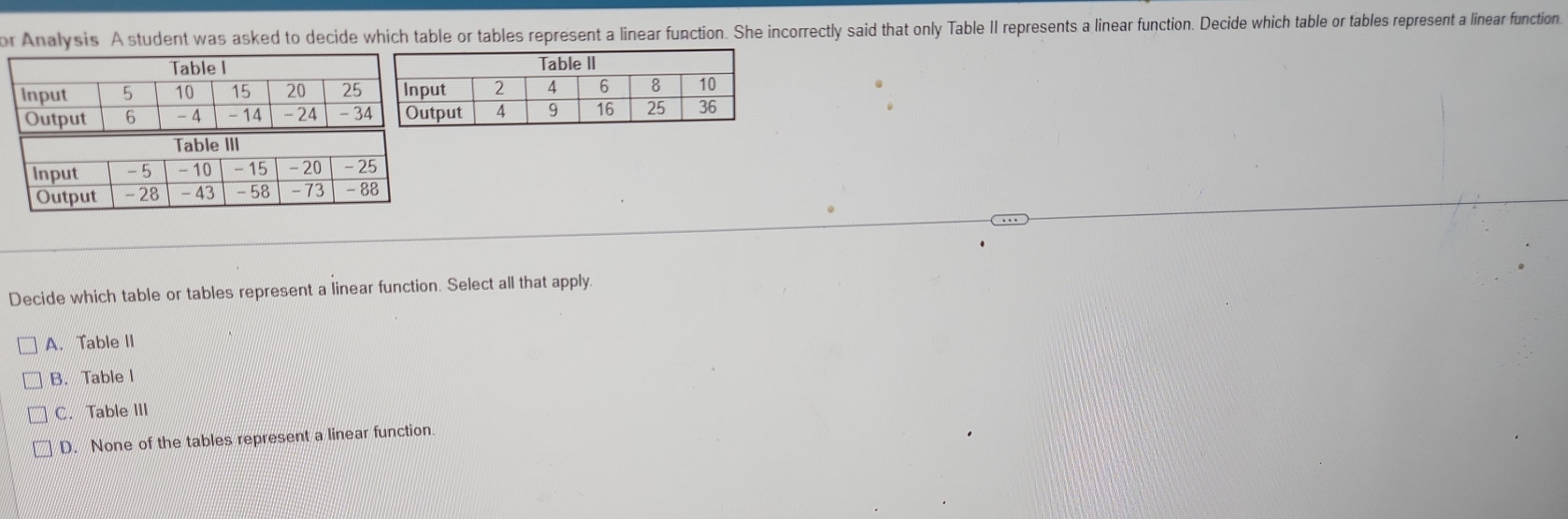 or Analysis A student was asked to decide which table or tables represent a linear function. She incorrectly said that only Table II represents a linear function. Decide which table or tables represent a linear function.
Decide which table or tables represent a linear function. Select all that apply.
A. Table II
B. Table l
C. Table III
D. None of the tables represent a linear function.