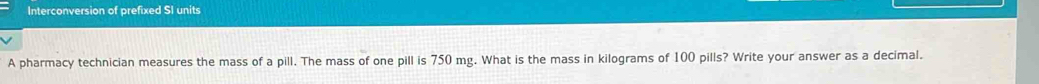 Interconversion of prefixed SI units 
A pharmacy technician measures the mass of a pill. The mass of one pill is 750 mg. What is the mass in kilograms of 100 pills? Write your answer as a decimal.