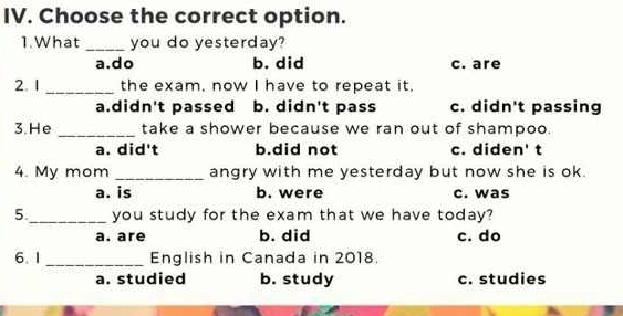 Choose the correct option.
1. What _you do yesterday?
a.do b. did c. are
2. 1 _the exam, now I have to repeat it.
a.didn't passed b. didn't pass c. didn't passing
3. He _take a shower because we ran out of shampoo.
a. did't b.did not c. diden' t
4. My mom _angry with me yesterday but now she is ok.
a. is b. were c. was
5._ you study for the exam that we have today?
a. are b. did c. do
6. 1 _English in Canada in 2018.
a. studied b. study c. studies