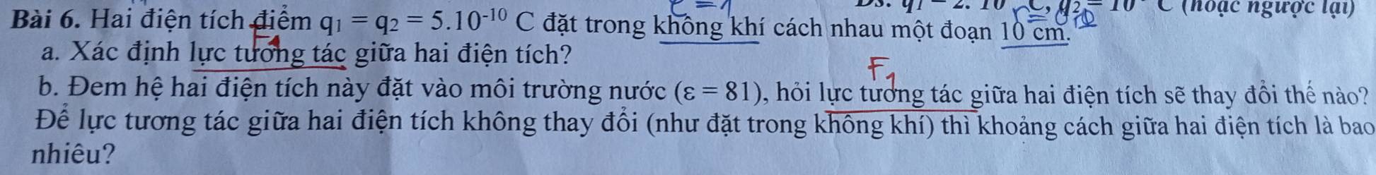 -10C
912.1 (hoạc ngược lại) 
Bài 6. Hai điện tích điểm q_1=q_2=5.10^(-10)C đặt trong không khí cách nhau một đoạn 10 cm. 
a. Xác định lực tương tác giữa hai điện tích? 
b. Đem hệ hai điện tích này đặt vào môi trường nước (varepsilon =81) , hỏi lực tưởng tác giữa hai điện tích sẽ thay đồi thế nào? 
Để lực tương tác giữa hai điện tích không thay đổi (như đặt trong không khí) thì khoảng cách giữa hai điện tích là bao 
nhiêu?