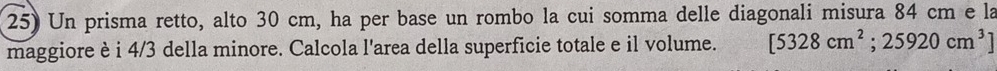 Un prisma retto, alto 30 cm, ha per base un rombo la cui somma delle diagonali misura 84 cm e la 
maggiore è i 4/3 della minore. Calcola l'area della superficie totale e il volume. [5328cm^2;25920cm^3]