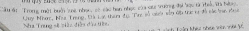 tu quy được chộn tử 18 than 
Câu 6: Trong một buổi hoà nhạc, có các ban nhạc của các trường đại học từ Huế, Đà Nẵng. 
Quy Nhơn, Nha Trang, Đà Lạt tham dự. Tìm số cách xếp đặt thứ tự đề các ban nhạc 
Nha Trang sẽ biểu diễn đầu tiên. 
aách Toán khác nhau trên một Kổ