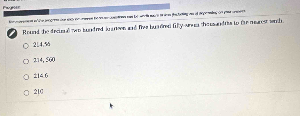 Progress:
The movement of the progress bar may be uneven because questions can be worth more or less (including zero) depending on your answer.
Round the decimal two hundred fourteen and five hundred fifty-seven thousandths to the nearest tenth.
214.56
214, 560
214.6
210