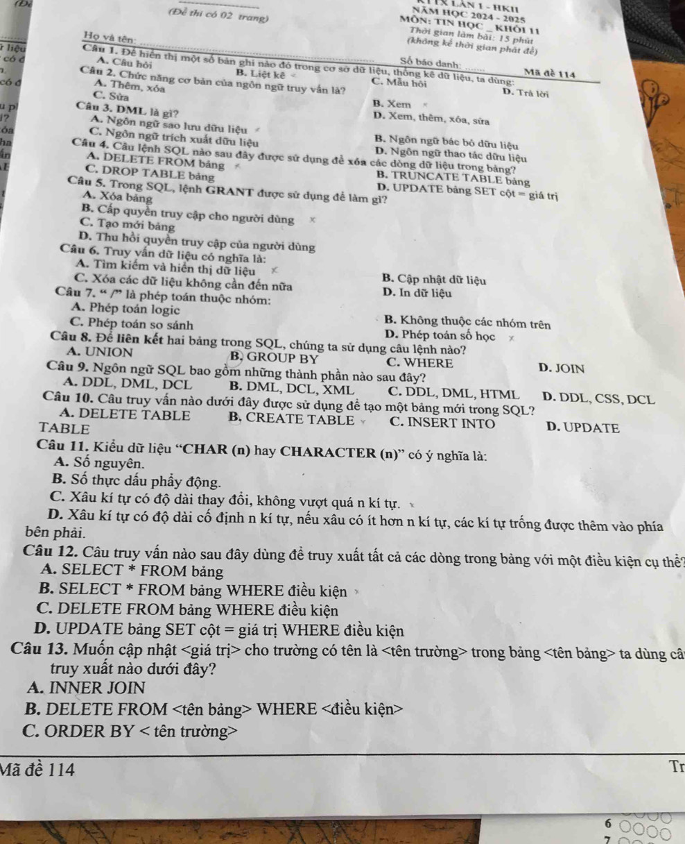 Lân 1 - HK'
NÄM HOC 2024 - 2025
MôN: TIN HọC _ khỏi 11
(Để thi có 02 trang)  Thời gian làm bài: 15 phút
(không kể thời gian phát đề)
Họ và tên: Số báo danh:
* liệu Câu 1. Để hiển thị một số bản ghi nào đó trong cơ sở dữ liệu, thống kê dữ liệu, ta dùng:
A. Câu hỏi B. Liệt kê
Mã đề 114
có đ Câu 2. Chức năng cơ bản của ngôn ngữ truy vấn là?
có đ C. Mẫu hội
A. Thêm, xỏa
D. Trå lời
C. Sửa B. Xem 
u p Câu 3. DML là gì?
D. Xem, thêm, xóa, sửa
A. Ngôn ngữ sao lưu dữu liệu
i? B. Ngôn ngữ bác bỏ dữu liệu
C. Ngôn ngữ trích xuất dữu liệu
óa D. Ngôn ngữ thao tác dữu liệu
in
ha Câu 4. Câu lệnh SQL nào sau đây được sử dụng để xóa các dòng dữ liệu trong bảng?
A. DELETE FROM bảng B. TRUNCATE TABLE bảng
C. DROP TABLE bảng
Câu 5. Trong SQL, lệnh GRANT được sử dụng để làm gì?
D. UPDATE bảng SET cột = giá trị
A. Xóa bảng
B. Cấp quyền truy cập cho người dùng
C. Tạo mới bảng
D. Thu hồi quyền truy cập của người dùng
Câu 6. Truy vấn dữ liệu có nghĩa là:
A. Tìm kiếm và hiển thị dữ liệu
B. Cập nhật dữ liệu
C. Xóa các dữ liệu không cần đến nữa D. In dữ liệu
Câu 7. “ /” là phép toán thuộc nhóm:
A. Phép toán logic B. Không thuộc các nhóm trên
C. Phép toán so sánh D. Phép toán số học
Câu 8. Để liên kết hai bảng trong SQL, chúng ta sử dụng câu lệnh nào?
A. UNION B. GROUP BY C. WHERE D. JOIN
Câu 9. Ngôn ngữ SQL bao gồm những thành phần nào sau đây?
A. DDL, DML, DCL B. DML, DCL, XML C. DDL, DML, HTML D. DDL, CSS, DCL
Câu 10. Câu truy vấn nào dưới đây được sử dụng để tạo một bảng mới trong SQL?
A. DELETE TABLE B. CREATE TABLE C. INSERT INTO
TABLE D. UPDATE
Câu 11. Kiểu dữ liệu “CHAR (n) hay CHARACTER (n)” có ý nghĩa là:
A. Số nguyên.
B. Số thực dấu phẩy động.
C. Xâu kí tự có độ dài thay đồi, không vượt quá n kí tự.
D. Xâu kí tự có độ dài cố định n kí tự, nếu xâu có ít hơn n kí tự, các kí tự trống được thêm vào phía
bên phải.
Câu 12. Câu truy vấn nào sau đây dùng đề truy xuất tất cả các dòng trong bảng với một điều kiện cụ thể?
A. SELECT * FROM bảng
B. SELECT * FROM bảng WHERE điều kiện
C. DELETE FROM bảng WHERE điều kiện
D. UPDATE bảng SET cột = giá trị WHERE điều kiện
Câu 13. Muốn cập nhật cho trường có tên là trong bảng ta dùng câ
truy xuất nào dưới đây?
A. INNER JOIN
B. DELETE FROM WHERE
C. ORDER BY < tên trường>
Mã đề 114 Tr
6