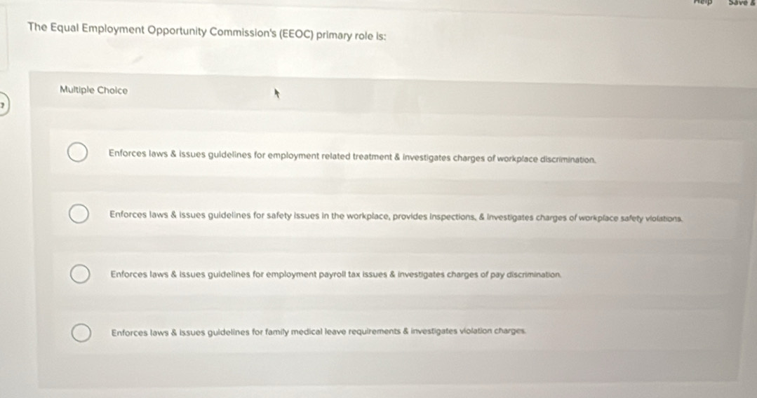 The Equal Employment Opportunity Commission's (EEOC) primary role is:
Multiple Choice
Enforces laws & issues guidelines for employment related treatment & investigates charges of workplace discrimination.
Enforces laws & issues guidelines for safety issues in the workplace, provides inspections. & investigates charges of workplace safety violations.
Enforces laws & issues guidelines for employment payroll tax issues & investigates charges of pay discrimination
Enforces laws & issues guidelines for family medical leave requirements & investigates violation charges.