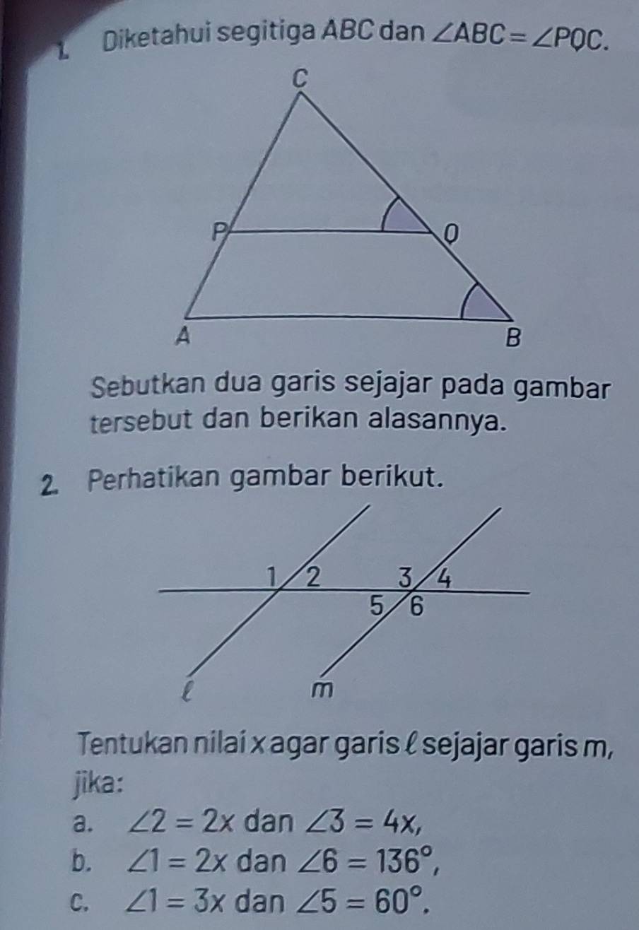 Diketahui segitiga ABC dan ∠ ABC=∠ PQC. 
Sebutkan dua garis sejajar pada gambar
tersebut dan berikan alasannya.
2. Perhatikan gambar berikut.
Tentukan nilai x agar garis ℓ sejajar garis m,
jika:
a. ∠ 2=2x dan ∠ 3=4x,
b. ∠ 1=2x dan ∠ 6=136°,
C. ∠ 1=3x dan ∠ 5=60°.