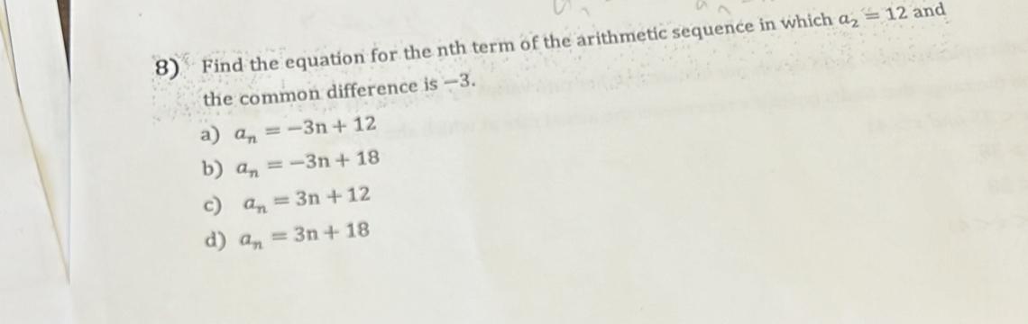 Find the equation for the nth term of the arithmetic sequence in which a_2=12 and
the common difference is -3.
a) a_n=-3n+12
b) a_n=-3n+18
c) a_n=3n+12
d) a_n=3n+18