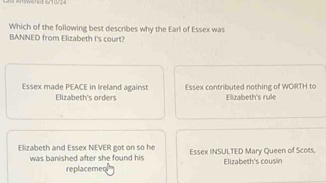 Last Answered 6/10/24
Which of the following best describes why the Earl of Essex was
BANNED from Elizabeth I's court?
Essex made PEACE in Ireland against Essex contributed nothing of WORTH to
Elizabeth's orders Elizabeth's rule
Elizabeth and Essex NEVER got on so he Essex INSULTED Mary Queen of Scots,
was banished after she found his Elizabeth's cousin
replacemen