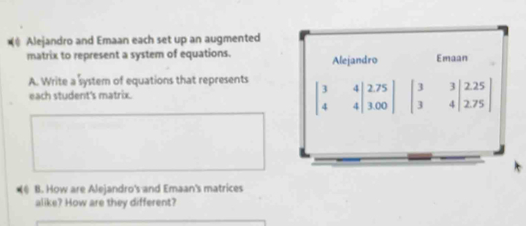 Alejandro and Emaan each set up an augmented
matrix to represent a system of equations. Emaan
Alejandro
A. Write a system of equations that represents
each student's matrix.
beginvmatrix 3&4 4&4endvmatrix beginarrayr 2.75 3.00endvmatrix beginvmatrix 3&3&|2.25 3&4|2.75endvmatrix
@ B. How are Alejandro's and Emaan's matrices
alike? How are they different?