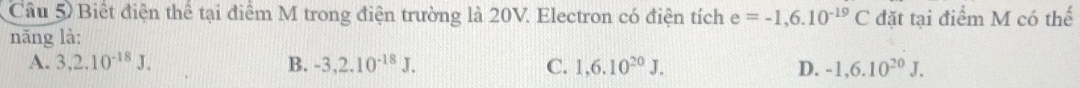 Biết điện thể tại điểm M trong điện trường là 20V. Electron có điện tích e=-1,6.10^(-19)C đặt tại điểm M có thế
năng là:
A. 3, 2.10^(-18)J. B. -3,2.10^(-18)J. C. 1,6.10^(20)J. D. -1, 6.10^(20)J.