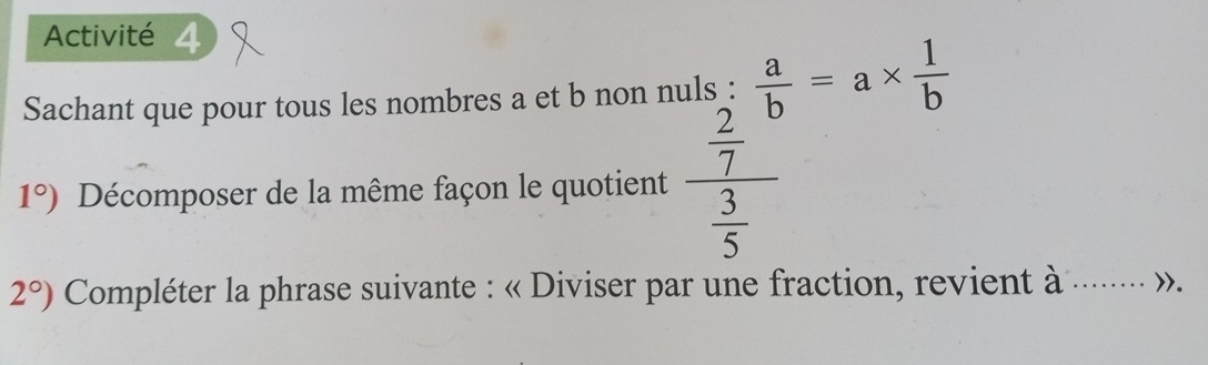 Activité 4 
Sachant que pour tous les nombres a et b non nuls :  a/b =a*  1/b 
1°) Décomposer de la même façon le quotient frac frac 27^0 3/5 
2°) Compléter la phrase suivante : « Diviser par une fraction, revient à ..... »,