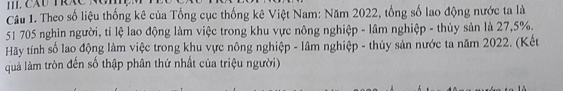 II.Cáu TRÁC Ng 
Câu 1. Theo số liệu thống kê của Tổng cục thống kê Việt Nam: Năm 2022, tổng số lao động nước ta là
51 705 nghìn người, tỉ lệ lao động làm việc trong khu vực nông nghiệp - lâm nghiệp - thủy sản là 27, 5%. 
Hãy tính số lao động làm việc trong khu vực nông nghiệp - lâm nghiệp - thủy sản nước ta năm 2022. (Kết 
quả làm tròn đến số thập phân thứ nhất của triệu người)