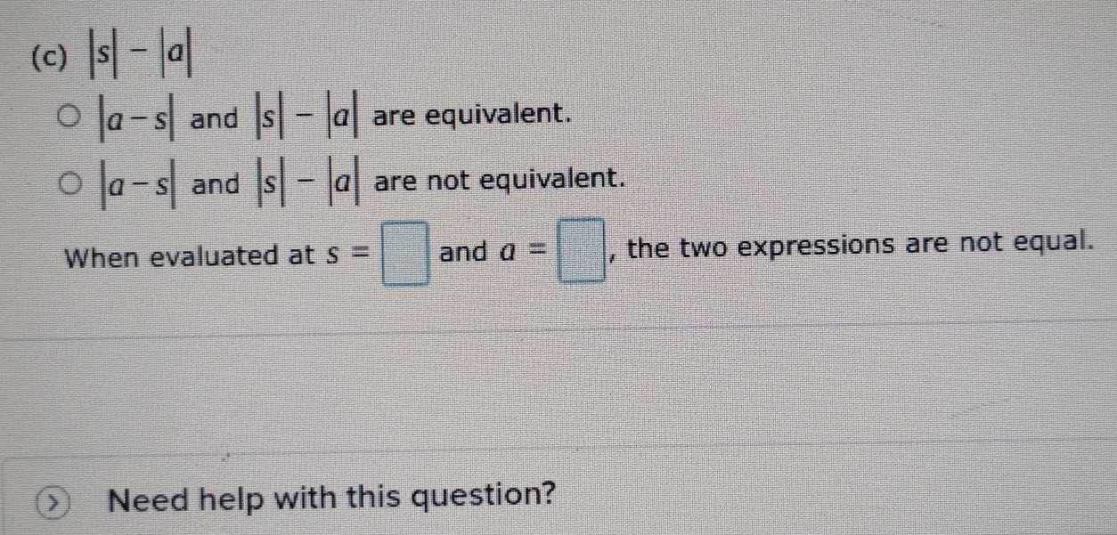 |s|-|a|
|a-s| and |s|-|a| are equivalent.
|a-s| and |s|-|a| are not equivalent. 
When evaluated at s=□ and a=□ , the two expressions are not equal. 
Need help with this question?