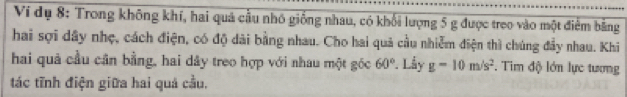 Ví dụ 8: Trong không khí, hai quả cầu nhỏ giống nhau, có khối lượng 5 g được treo vào một điểm bằng 
hai sợi dây nhẹ, cách điện, có độ dài bằng nhau. Cho hai quả cầu nhiễm điện thì chúng đầy nhau. Khi 
hai quả cầu cân bằng, hai dây treo hợp với nhau một góc 60°. Lầy g-10m/s^2. Tim độ lớn lực tương 
tác tĩnh điện giữa hai quả cầu.