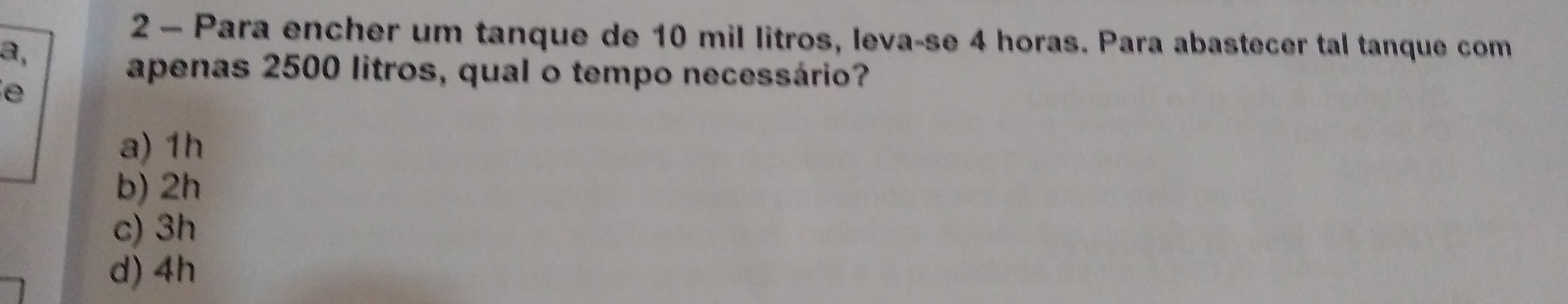 Para encher um tanque de 10 mil litros, leva-se 4 horas. Para abastecer tal tanque com
2,
apenas 2500 litros, qual o tempo necessário?
e
a) 1h
b) 2h
c) 3h
d) 4h