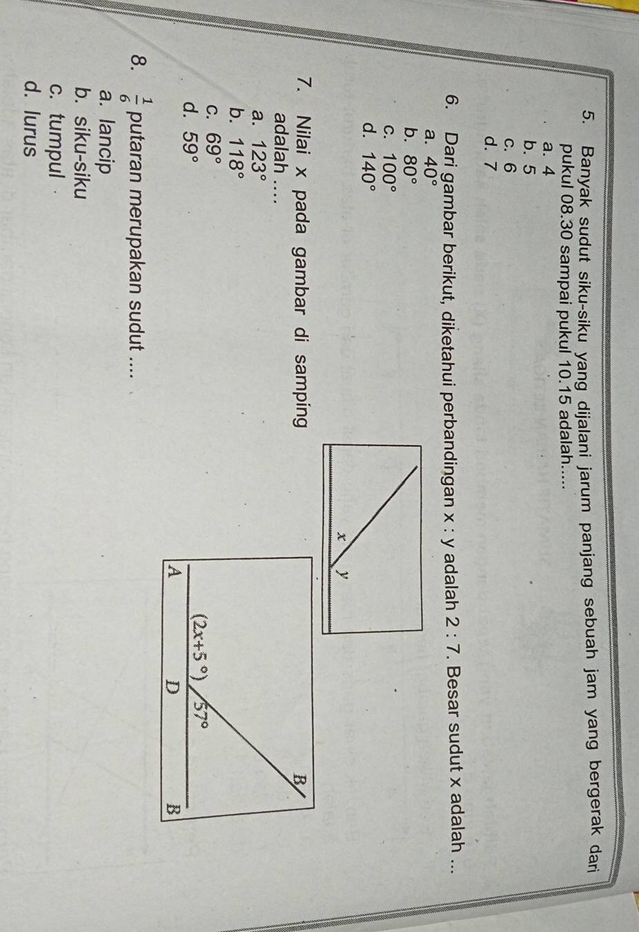 Banyak sudut siku-siku yang dijalani jarum panjang sebuah jam yang bergerak dari
pukul 08.30 sampai pukul 10.15 adalah.....
a. 4
b. 5
c. 6
d. 7
6. Dari gambar berikut, diketahui perbandingan x : y adalah 2:7. Besar sudut x adalah ...
a. 40°
b. 80°
C. 100°
d. 140°
7. Nilai x pada gambar di samping
adalah ....
a. 123°
b. 118°
C. 69°
d. 59°
8.  1/6  putaran merupakan sudut ....
a. lancip
b. siku-siku
c. tumpul
d. lurus