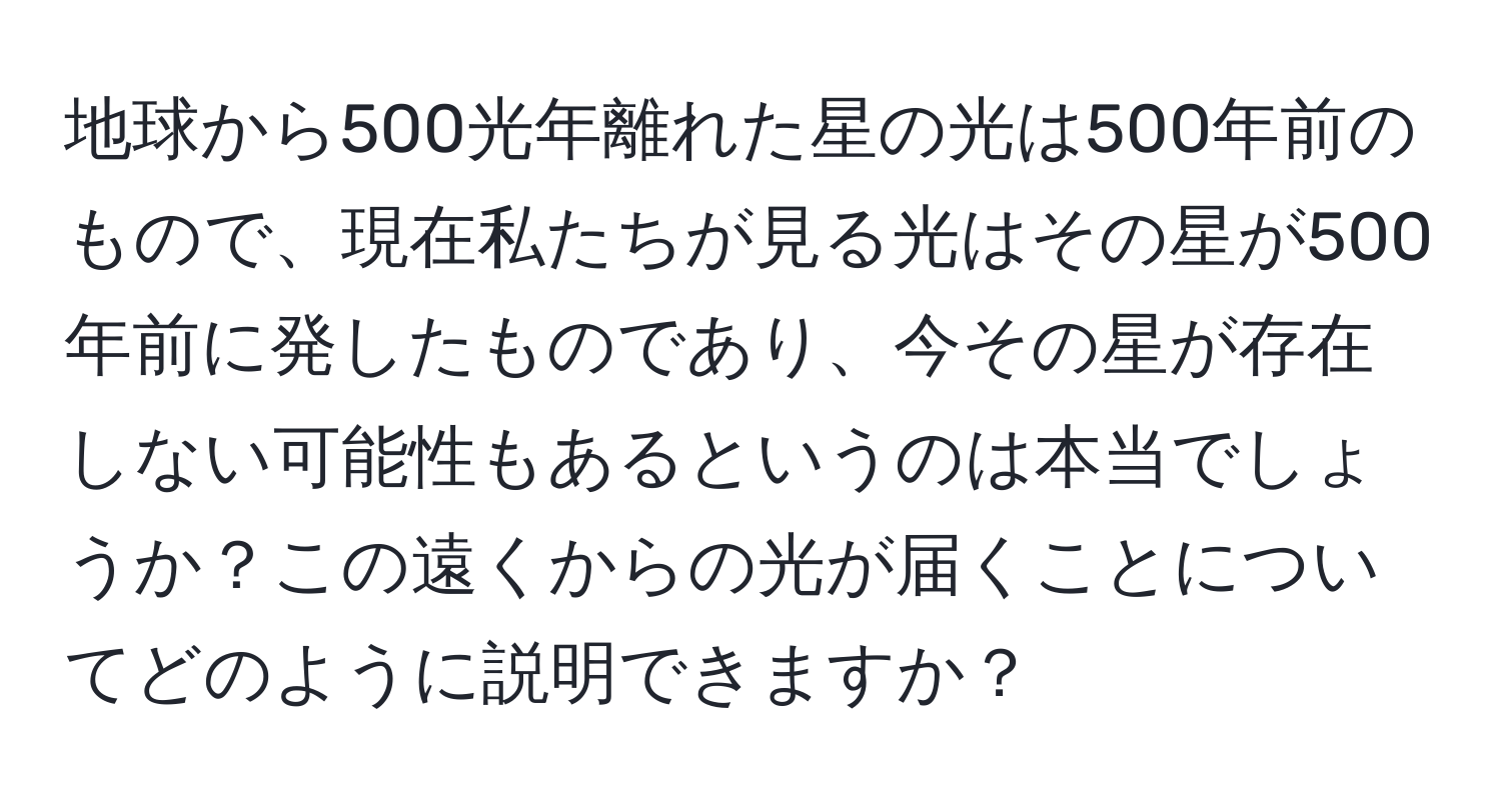 地球から500光年離れた星の光は500年前のもので、現在私たちが見る光はその星が500年前に発したものであり、今その星が存在しない可能性もあるというのは本当でしょうか？この遠くからの光が届くことについてどのように説明できますか？