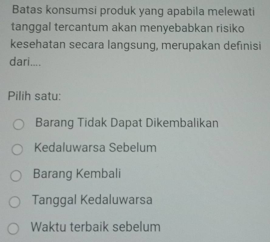 Batas konsumsi produk yang apabila melewati
tanggal tercantum akan menyebabkan risiko
kesehatan secara langsung, merupakan defınisi
dari....
Pilih satu:
Barang Tidak Dapat Dikembalikan
Kedaluwarsa Sebelum
Barang Kembali
Tanggal Kedaluwarsa
Waktu terbaik sebelum