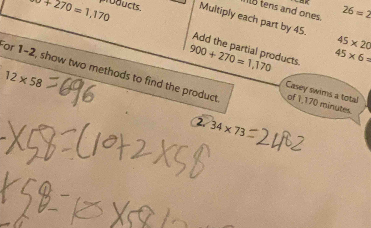 sigma +270=1,170 products. 
cak 
Io tens and ones.
26=2
Multiply each part by 45. 45* 20
Add the partial products.
900+270=1,170
45* 6=
for 1-2, show two methods to find the product
12* 58
Casey swims a total 
of 1,170 minutes. 
2 34* 73