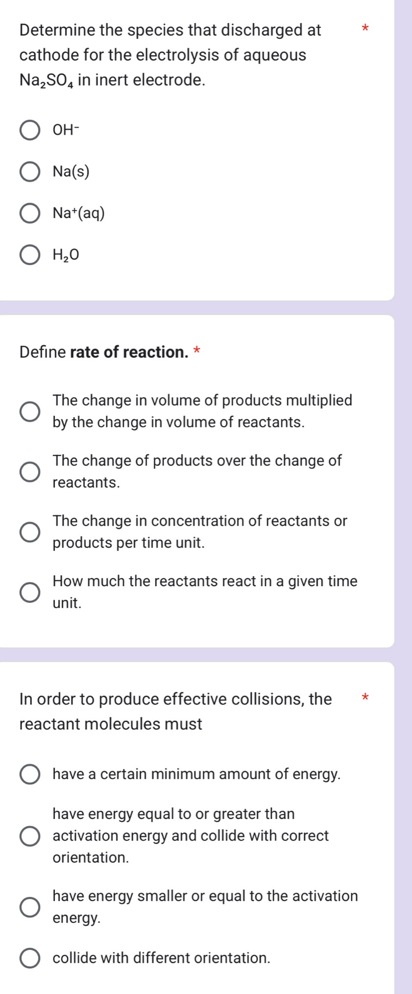 Determine the species that discharged at
cathode for the electrolysis of aqueous
Na_2SO_4 in inert electrode.
OH^-
Na(s)
Na^+(aq)
H_2O
Define rate of reaction. *
The change in volume of products multiplied
by the change in volume of reactants.
The change of products over the change of
reactants.
The change in concentration of reactants or
products per time unit.
How much the reactants react in a given time
unit.
In order to produce effective collisions, the
reactant molecules must
have a certain minimum amount of energy.
have energy equal to or greater than
activation energy and collide with correct
orientation.
have energy smaller or equal to the activation
energy.
collide with different orientation.