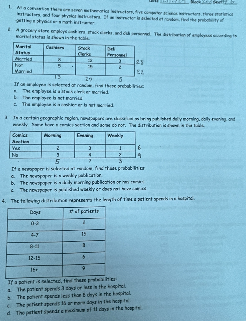Date _Block Seat 
1. At a convention there are seven mathematics instructors, five computer science instructors, three statistics 
instructors, and four physics instructors. If an instructor is selected at random, find the probability of 
getting a physics or a math instructor. 
2. A grocery store employs cashiers, stock clerks, and deli personnel. The distribution of employees according to 
marital status is shown in the table. 
If an employee is selected at random, find these probabilities: 
a. The employee is a stock clerk or married, 
b. The employee is not married. 
c. The employee is a cashier or is not married. 
3. In a certain geographic region, newspapers are classified as being published daily morning, daily evening, and 
weekly. Some have a comics section and some do not. The distribution is shown in the table. 
If a newspaper is selected at random, find these probabilities: 
a. The newspaper is a weekly publication. 
b. The newspaper is a daily morning publication or has comics. 
c. The newspaper is published weekly or does not have comics. 
4. The following distribution represents the length of time a patient spends in a hospital. 
If a patient is selected, find these 
a. The patient spends 3 days or less in the hospital. 
b. The patient spends less than 8 days in the hospital. 
c. The patient spends 16 or more days in the hospital. 
d. The patient spends a maximum of 11 days in the hospital.