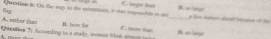 C. lager than D ao laige
fog.
Question 6: On the way to the mountains, it was impossible to ae_ a Sn éataro déera laan of ts
A. rather than B. how far C. mose than. so latgs
Question 7: According to a study, women blink almost twic