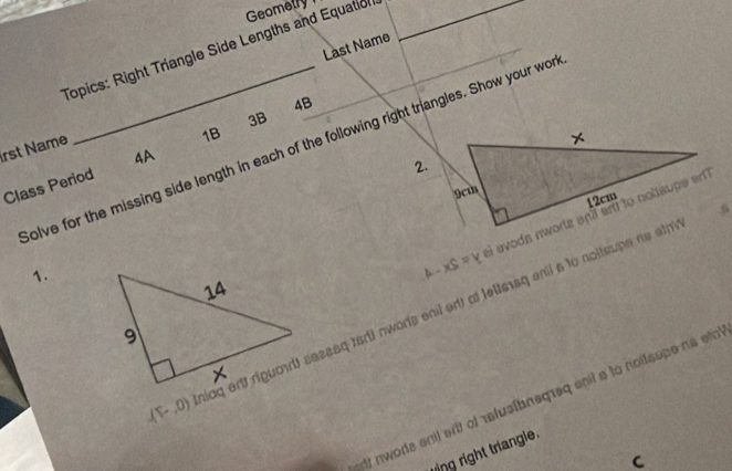 Geometry 
Last Name 
_ 
Topics: Right Triangle Side Lengths and Equation 
4B 
3B 
irst Name olve for the missing side length in each of the following right triangles. Show your wo 
2. 
Class Period 4A 1B 
1.
A-XS=Y
(F,0) lag erit riguoad sesssq tsdt nwors enil orlt at leltesq enil s to noltsupe no sth 
dt nwords enil ant of relus[bnegreq enit a to noilsope na eto 
ring right triangle. 
C